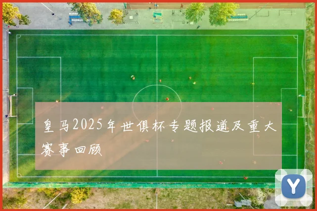 皇马2025年世俱杯专题报道及重大赛事回顾