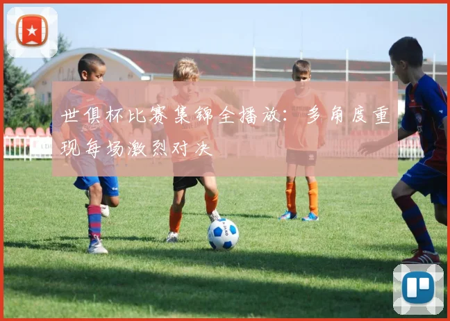 世俱杯比赛集锦全播放：多角度重现每场激烈对决